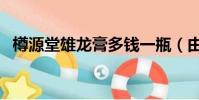 樽源堂雄龍膏多錢一瓶(由什么藥材制作)