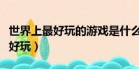 世界上最好玩的游戲是什么(有什么游戲比較好玩)
