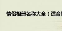 情侶相冊名稱大全(適合情侶相冊名稱)