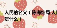 人民的名義(陳海結局 人民的名義 陳海結局是什么)