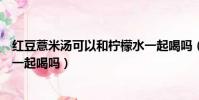 紅豆薏米湯可以和檸檬水一起喝嗎(紅豆薏米湯能和檸檬水一起喝嗎)