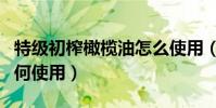 特級初榨橄欖油怎么使用(特級初榨橄欖油如何使用)