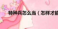 特種兵怎么當(怎樣才能當上特種兵)