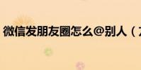 微信發朋友圈怎么@別人(方法超級簡單的)