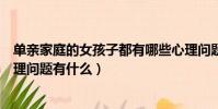 單親家庭的女孩子都有哪些心理問題(單親家庭的女孩子心理問題有什么)