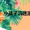 小孩子沉迷游戲（小孩子沉迷游戲怎么辦）