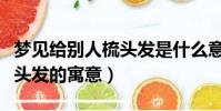 夢見給別人梳頭發是什么意思(夢見給別人梳頭發的寓意)