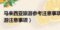 馬來西亞旅游參考注意事項(盤點馬來西亞旅游注意事項)