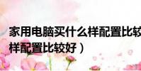 家用電腦買什么樣配置比較好(家用電腦買啥樣配置比較好)
