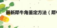 最新犀牛角鑒定方法(犀牛角如何鑒別)