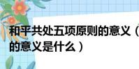 和平共處五項原則的意義(和平共處五項原則的意義是什么)