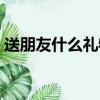 送朋友什么禮物才好（哪些禮物適合送朋友）