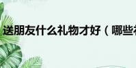 送朋友什么禮物才好(哪些禮物適合送朋友)