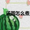 湯圓怎么煮最好吃（湯圓最好吃的煮法）