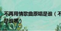 不再用情歌曲原唱是誰(不再用情的原唱到底是誰呢)