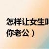 怎樣讓女生叫你老公（如何才能讓女人主動叫你老公）