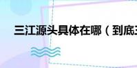 三江源頭具體在哪(到底三江源頭在哪)