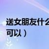 送女朋友什么生日禮物好（女朋友生日送這些可以）