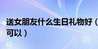 送女朋友什么生日禮物好(女朋友生日送這些可以)