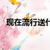 現在流行送什么禮物（送別人什么禮物好）
