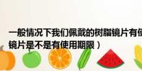 一般情況下我們佩戴的樹脂鏡片有使用期限嗎(佩戴的樹脂鏡片是不是有使用期限)