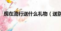 現在流行送什么禮物(送別人什么禮物好)