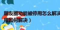 朋友圈功能被停用怎么解決(朋友圈功能被停用如何解決)