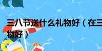 三八節送什么禮物好(在三八節應該送什么禮物好)