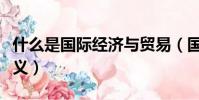 什么是國際經濟與貿易(國際經濟與貿易的含義)