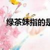 綠茶妹指的是什么人（綠茶妹是什么意思）