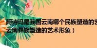阿詩瑪是我國云南哪個民族塑造的藝術形象(阿詩瑪是我國云南彝族塑造的藝術形象)