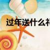 過年送什么禮品合適（過年送啥禮品合適）