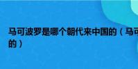 馬可波羅是哪個朝代來中國的(馬可波羅是什么時候來中國的)