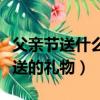 父親節送什么禮物給爸爸好實用（適合父親節送的禮物）