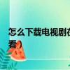 怎么下載電視劇在手機上播放（如何下載電視劇到手機上觀看）