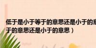 低于是小于等于的意思還是小于的意思(低于應該是小于等于的意思還是小于的意思)