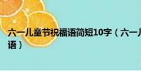 六一兒童節祝福語簡短10字(六一兒童節都有哪些簡短祝福語)