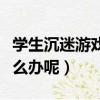 學生沉迷游戲怎么解決（青少年沉迷游戲該怎么辦呢）