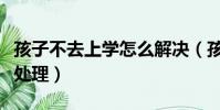 孩子不去上學怎么解決(孩子不愿意上學如何處理)