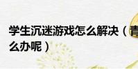 學生沉迷游戲怎么解決(青少年沉迷游戲該怎么辦呢)