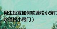 男生短發如何吹蓬松小竅門(有哪些男生短發吹蓬松小竅門)