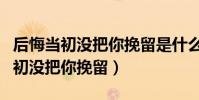 后悔當初沒把你挽留是什么歌曲(歌名后悔當初沒把你挽留)