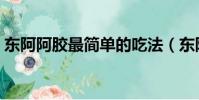 東阿阿膠最簡單的吃法(東阿阿膠簡單做法)