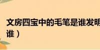 文房四寶中的毛筆是誰發明的(毛筆發明者是誰)
