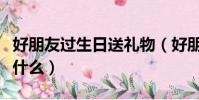 好朋友過生日送禮物(好朋友過生日送禮物送什么)