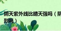 陰天紫外線比晴天強嗎(陰天的時候紫外線強烈嗎)