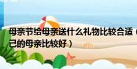 母親節給母親送什么禮物比較合適(母親節送什么禮物給自己的母親比較好)