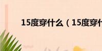 15度穿什么(15度穿什么衣服好)