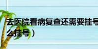 去醫院看病復查還需要掛號嗎(去醫院看病怎么掛號)