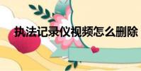執法記錄儀視頻怎么刪除(執法記錄儀)